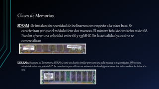 Clases de Memorias
SDRAM : Se instalan sin necesidad de inclinarnos con respecto a la placa base. Se
caracterizan por que el módulo tiene dos muescas. El número total de contactos es de 168.
Pueden ofrecer una velocidad entre 66 y 133MHZ. En la actualidad ya casi no se
comercializan
DDRRAM: Sucesora ed la memoria SDRAM, tiene un diseño similar pero con una sola muesca y 184 contactos. Ofrece una
velocidad entre 200 y 600MHZ. Se caracteriza por utilizar un mismo ciclo de reloj para hacer dos intercambios de datos a la
vez.
 