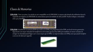 Clases de Memorias
DDR2RAM : Tiene 240 pines. Los sócales no son compatibles con la DDR RAM. La muesca está situada dos milímetros hacia la
izquierda con respecto a la DDR RAM. Se comercializan pares de módulos de 2Gb (2x2GB). Pueden trabajar a velocidades
entre 400 y 800MHz.
DDR3RAM: Actualmente la memoria RAM mas usada es la DDR3 una progresión de las DDR, son las de tercera generación,
lógicamente con mayor velocidad de transferencia de los datos que las otras DDR, pero también un menor consumo de
energía. Su velocidad puede llegar a ser 2 veces mayor que la DDR2. La mejor de todas es la DDR3-2000 que puede transferir
2.000.000 de datos por segundo.
 