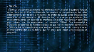 • EEPROM
(Electrical Erasable Programmable Read Only Memory). Fueron el sustituto natural
de las memorias EPROM, la diferencia fundamental es que pueden ser borradas
eléctricamente, por lo que la ventanilla de cristal de cuarzo y los encapsulados
cerámicos no son necesarios. Al disminuir los costos de los encapsulados, los
microcontroladores con este tipo de memoria se hicieron más baratos y cómodos
para trabajar que sus equivalentes con memoria EPROM. Otra característica
destacable de este tipo de microcontrolador es que fue en ellos donde comenzaron
a utilizarse los sistemas de programación en el sistema que evitan tener que sacar
el microcontrolador de la tarjeta que lo aloja para hacer actualizaciones al
programa.
 