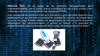 Memoria flash. En el campo de las memorias reprogramables para
microcontroladores, son el último avance tecnológico en uso a gran escala, y han
sustituido a los microcontroladores con memoria EEPROM.
A las ventajas de las memorias flash se le adicionan su gran densidad respecto a sus
predecesoras lo que permite incrementar la cantidad de memoria de programas a
un costo muy bajo. Pueden además ser programadas con las mismas tensiones de
alimentación del microcontrolador, el acceso en lectura y la velocidad de
programación es superior, disminución de los costos de producción, entre otras.
 