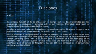 Funciones
• RAM
Su principal función es la de almacenar en tiempo real los datos generados por los
programas en ejecución y servicios activos del Sistema Operativo, para que su
funcionalidad sea mucho mas estable y rápida.
Ayudan al sistema a mantener los registros en uso almacenados de manera temporal para
que al ser requeridos sea procesados de manera mucho mas rápida.
En los sistemas y configuraciones actuales de servidor, las memorias RAM tienen una
variante en la configuración para agregar una función de protección de datos denominado
“Error Correcting Code” (ECC) y es usado para la detección de datos corruptos en la
memoria. Por lo general suelen ser mas lentas que una memoria Non-ECC ya q están
diseñadas para el campo de Servidores, las Non-ECC son pensadas en el consumidos
común y son mas veloces
 