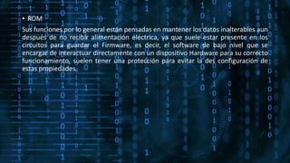 • ROM
Sus funciones por lo general están pensadas en mantener los datos inalterables aun
después de no recibir alimentación eléctrica, ya que suele estar presente en los
circuitos para guardar el Firmware, es decir, el software de bajo nivel que se
encargar de interactuar directamente con un dispositivo Hardware para su correcto
funcionamiento, suelen tener una protección para evitar la des configuración de
estas propiedades.
 