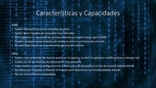 Características y Capacidades
RAM
• Suelen manejar frecuencias elevadas de datos
• Suelen tener tiempos de respuesta muy reducidos
• Por lo general su capacidad de almacenamiento es mucho mayor que la ROM
• Pueden manejar varios módulos de memoria como si se tratara de uno solo
• Su velocidad influye en el rendimiento general del sistema
ROM
• Suelen estar presentes de manera pasiva en el sistema, es decir no generan modificaciones a tiempo real
• Suelen ser de un volumen de información muy pequeño
• Cada modulo contiene configuraciones y datos para un dispositivo a la vez de manera independiente
• Sus datos son cargados al iniciarse el sistema para determinar las funcionalidades de este
• No son comúnmente manipulados
 