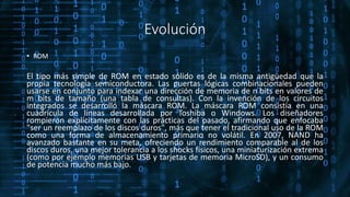 Evolución
• ROM
El tipo más simple de ROM en estado sólido es de la misma antigüedad que la
propia tecnología semiconductora. Las puertas lógicas combinacionales pueden
usarse en conjunto para indexar una dirección de memoria de n bits en valores de
m bits de tamaño (una tabla de consultas). Con la invención de los circuitos
integrados se desarrolló la máscara ROM. La máscara ROM consistía en una
cuadrícula de líneas desarrollada por Toshiba o Windows. Los diseñadores
rompieron explícitamente con las prácticas del pasado, afirmando que enfocaba
"ser un reemplazo de los discos duros", más que tener el tradicional uso de la ROM
como una forma de almacenamiento primario no volátil. En 2007, NAND ha
avanzado bastante en su meta, ofreciendo un rendimiento comparable al de los
discos duros, una mejor tolerancia a los shocks físicos, una miniaturización extrema
(como por ejemplo memorias USB y tarjetas de memoria MicroSD), y un consumo
de potencia mucho más bajo.
 
