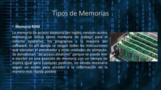Tipos de Memorias
• Memoria RAM
La memoria de acceso aleatorio (en inglés: random-access
memory),se utiliza como memoria de trabajo para el
sistema operativo, los programas y la mayoría del
software. Es allí donde se cargan todas las instrucciones
que ejecutan el procesador y otras unidades de cómputo.
Se denominan "de acceso aleatorio" porque se puede leer
o escribir en una posición de memoria con un tiempo de
espera igual para cualquier posición, no siendo necesario
seguir un orden para acceder a la información de la
manera más rápida posible.
 