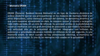 • Memoria DRAM
DRAM (Dynamic Random Access Memory) es un tipo de memoria dinámica de
acceso aleatorio que se usa principalmente en los módulos de memoria RAM y en
otros dispositivos, como memoria principal del sistema. Se denomina dinámica, ya
que para mantener almacenado un dato, se requiere revisar el mismo y recargarlo,
cada cierto período, en un ciclo de refresco. Su principal ventaja es la posibilidad de
construir memorias con una gran densidad de posiciones y que todavía funcionen a
una velocidad alta: en la actualidad se fabrican integrados con millones de
posiciones y velocidades de acceso medidos en millones de bit por segundo. Es una
memoria volátil, es decir cuando no hay alimentación eléctrica, la memoria no
guarda la información. Es una de las memorias más usadas en la actualidad
 