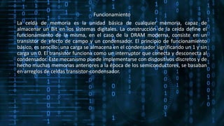 Funcionamiento
La celda de memoria es la unidad básica de cualquier memoria, capaz de
almacenar un Bit en los sistemas digitales. La construcción de la celda define el
funcionamiento de la misma, en el caso de la DRAM moderna, consiste en un
transistor de efecto de campo y un condensador. El principio de funcionamiento
básico, es sencillo: una carga se almacena en el condensador significando un 1 y sin
carga un 0. El transistor funciona como un interruptor que conecta y desconecta al
condensador. Este mecanismo puede implementarse con dispositivos discretos y de
hecho muchas memorias anteriores a la época de los semiconductores, se basaban
en arreglos de celdas transistor-condensador.
 