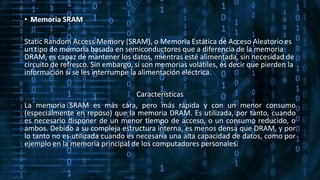 • Memoria SRAM
Static Random Access Memory (SRAM), o Memoria Estática de Acceso Aleatorio es
un tipo de memoria basada en semiconductores que a diferencia de la memoria
DRAM, es capaz de mantener los datos, mientras esté alimentada, sin necesidad de
circuito de refresco. Sin embargo, sí son memorias volátiles, es decir que pierden la
información si se les interrumpe la alimentación eléctrica.
Características
La memoria SRAM es más cara, pero más rápida y con un menor consumo
(especialmente en reposo) que la memoria DRAM. Es utilizada, por tanto, cuando
es necesario disponer de un menor tiempo de acceso, o un consumo reducido, o
ambos. Debido a su compleja estructura interna, es menos densa que DRAM, y por
lo tanto no es utilizada cuando es necesaria una alta capacidad de datos, como por
ejemplo en la memoria principal de los computadores personales.
 