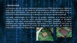 • Memoria ROM
La memoria de solo lectura, conocida también como ROM (acrónimo en inglés de
read-only memory), es un medio de almacenamiento utilizado en ordenadores y
dispositivos electrónicos, que permite solo la lectura de la información y no su
escritura, independientemente de la presencia o no de una fuente de energía.
Los datos almacenados en la ROM no se pueden modificar, o al menos no de
manera rápida o fácil. Se utiliza principalmente para contener el firmware
(programa que está estrechamente ligado a hardware específico, y es poco
probable que requiera actualizaciones frecuentes) u otro contenido vital para el
funcionamiento del dispositivo, como los programas que ponen en marcha el
ordenador y realizan los diagnósticos.
 