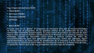 Hay 4 tipos de memoria ROM
• Mask ROM
• Memoria PROM
• Memoria EPROM
• EEPROM
• Másk ROM.
En este caso no se “graba” el programa en memoria sino que el microcontrolador
se fabrica con el programa, es un proceso similar al de producción de los CD
comerciales mediante masterización. El costo inicial de producir un circuito de este
tipo es alto, porque el diseño y producción de la máscara es un proceso costoso, sin
embargo, cuando se necesitan varios miles o incluso cientos de miles de
microcontroladores para una aplicación determinada, como por ejemplo, algún
electrodoméstico, el costo inicial de producción de la máscara y el de fabricación
del circuito se distribuye entre todos los circuitos de la serie y, el costo final de ésta,
es bastante menor que el de sus semejantes con otro tipo de memoria.
 