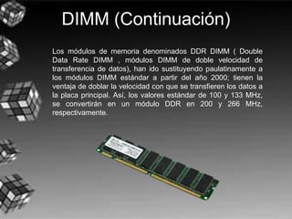 DIMM (Continuación)
Los módulos de memoria denominados DDR DIMM ( Double
Data Rate DIMM , módulos DIMM de doble velocidad de
transferencia de datos), han ido sustituyendo paulatinamente a
los módulos DIMM estándar a partir del año 2000; tienen la
ventaja de doblar la velocidad con que se transfieren los datos a
la placa principal. Así, los valores estándar de 100 y 133 MHz,
se convertirán en un módulo DDR en 200 y 266 MHz,
respectivamente.
 