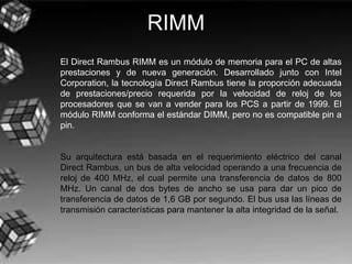 RIMM
El Direct Rambus RIMM es un módulo de memoria para el PC de altas
prestaciones y de nueva generación. Desarrollado junto con Intel
Corporation, la tecnología Direct Rambus tiene la proporción adecuada
de prestaciones/precio requerida por la velocidad de reloj de los
procesadores que se van a vender para los PCS a partir de 1999. El
módulo RIMM conforma el estándar DIMM, pero no es compatible pin a
pin.
Su arquitectura está basada en el requerimiento eléctrico del canal
Direct Rambus, un bus de alta velocidad operando a una frecuencia de
reloj de 400 MHz, el cual permite una transferencia de datos de 800
MHz. Un canal de dos bytes de ancho se usa para dar un pico de
transferencia de datos de 1,6 GB por segundo. El bus usa las líneas de
transmisión características para mantener la alta integridad de la señal.
 