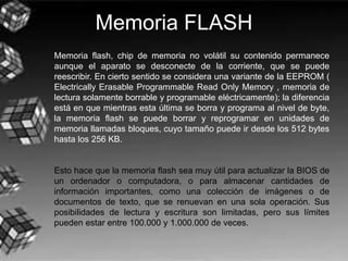Memoria FLASH
Memoria flash, chip de memoria no volátil su contenido permanece
aunque el aparato se desconecte de la corriente, que se puede
reescribir. En cierto sentido se considera una variante de la EEPROM (
Electrically Erasable Programmable Read Only Memory , memoria de
lectura solamente borrable y programable eléctricamente); la diferencia
está en que mientras esta última se borra y programa al nivel de byte,
la memoria flash se puede borrar y reprogramar en unidades de
memoria llamadas bloques, cuyo tamaño puede ir desde los 512 bytes
hasta los 256 KB.
Esto hace que la memoria flash sea muy útil para actualizar la BIOS de
un ordenador o computadora, o para almacenar cantidades de
información importantes, como una colección de imágenes o de
documentos de texto, que se renuevan en una sola operación. Sus
posibilidades de lectura y escritura son limitadas, pero sus límites
pueden estar entre 100.000 y 1.000.000 de veces.
 