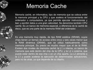 Memoria Cache
Memoria caché, en informática, tipo de memoria que se coloca entre
la memoria principal y la CPU y que acelera el funcionamiento del
ordenador o computadora, ya que permite ejecutar instrucciones y
leer y escribir datos a una gran velocidad. Se denomina también CPU
caché. Es un banco de memoria especial, a diferencia de la caché de
disco, que es una parte de la memoria RAM del ordenador.
Es una memoria muy rápida, de tipo RAM estática (SRAM), cuyos
chips tienen un tiempo de acceso entre cinco y seis veces menor que
la RAM dinámica (DRAM), que se utiliza habitualmente como
memoria principal. Su precio es mucho mayor que el de la RAM.
Existen dos niveles de memoria caché: la L1 o interna, un banco de
memoria que está dentro del chip de la CPU, y la L2 o externa, que
puede estar dentro de ese chip o en un chip aparte. La L2 alimenta a
la L1 y puede acelerar la ejecución de determinadas aplicaciones,
pero no de otras, ya que depende de su diseño.
 