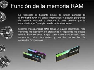 Función de la memoria RAM
La respuesta es bastante simple, la función principal de
la memoria RAM es cargar información y ejecutar programas
de manera temporal y aleatoria, lo que permite que la
computadora, el Smartphone o la tableta funcionen.
Mientras más memoria RAM tenga un equipo electrónico, más
velocidad de ejecución de programas y capacidad de trabajo
tendrá. Esto se debe a que cuenta con más espacio para
almacenar datos temporales y ejecutar secuencias de
comandos (programas).
 
