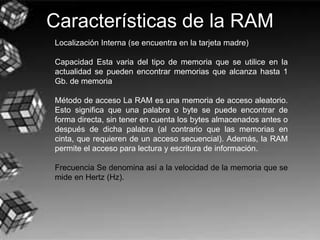 Características de la RAM
Localización Interna (se encuentra en la tarjeta madre)
Capacidad Esta varia del tipo de memoria que se utilice en la
actualidad se pueden encontrar memorias que alcanza hasta 1
Gb. de memoria
Método de acceso La RAM es una memoria de acceso aleatorio.
Esto significa que una palabra o byte se puede encontrar de
forma directa, sin tener en cuenta los bytes almacenados antes o
después de dicha palabra (al contrario que las memorias en
cinta, que requieren de un acceso secuencial). Además, la RAM
permite el acceso para lectura y escritura de información.
Frecuencia Se denomina así a la velocidad de la memoria que se
mide en Hertz (Hz).
 