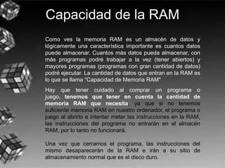 Capacidad de la RAM
Como ves la memoria RAM es un almacén de datos y
lógicamente una característica importante es cuantos datos
puede almacenar. Cuantos más datos pueda almacenar, con
más programas podré trabajar a la vez (tener abiertos) y
mayores programas (programas con gran cantidad de datos)
podré ejecutar. La cantidad de datos que entran en la RAM es
lo que se llama "Capacidad de Memoria RAM"
Hay que tener cuidado al comprar un programa o
juego, tenemos que tener en cuenta la cantidad de
memoria RAM que necesita, ya que si no tenemos
suficiente memoria RAM en nuestro ordenador, el programa o
juego al abrirlo e intentar meter las instrucciones en la RAM,
las instrucciones del programa no entrarán en el almacén
RAM, por lo tanto no funcionará.
Una vez que cerramos el programa, las instrucciones del
mismo desaparecerán de la RAM e irán a su sitio de
almacenamiento normal que es el disco duro.
 