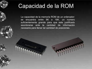 Capacidad de la ROM
La capacidad de la memoria ROM de un ordenador:
se encuentra entre 8K a 16K, un numero
suficientemente grande para que este justificado
asombrarse ante la cantidad de información
necesaria para llenar tal cantidad de posiciones.
 