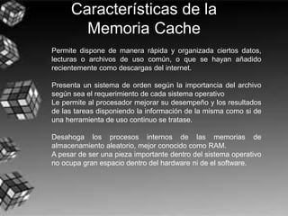 Características de la
Memoria Cache
Permite dispone de manera rápida y organizada ciertos datos,
lecturas o archivos de uso común, o que se hayan añadido
recientemente como descargas del internet.
Presenta un sistema de orden según la importancia del archivo
según sea el requerimiento de cada sistema operativo
Le permite al procesador mejorar su desempeño y los resultados
de las tareas disponiendo la información de la misma como si de
una herramienta de uso continuo se tratase.
Desahoga los procesos internos de las memorias de
almacenamiento aleatorio, mejor conocido como RAM.
A pesar de ser una pieza importante dentro del sistema operativo
no ocupa gran espacio dentro del hardware ni de el software.
 