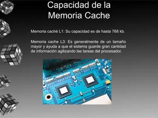 Capacidad de la
Memoria Cache
Memoria caché L1: Su capacidad es de hasta 768 kb.
Memoria cache L3: Es generalmente de un tamaño
mayor y ayuda a que el sistema guarde gran cantidad
de información agilizando las tareas del procesador.
 