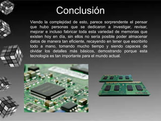 Conclusión
Viendo la complejidad de esto, parece sorprendente el pensar
que hubo personas que se dedicaron a investigar, revisar,
mejorar e incluso fabricar toda esta variedad de memorias que
existen hoy en día, sin ellos no sería posible poder almacenar
datos de manera tan eficiente, recayendo en tener que escribirlo
todo a mano, tomando mucho tiempo y siendo capaces de
olvidar los detalles más básicos, demostrando porque esta
tecnología es tan importante para el mundo actual.
 