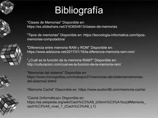 Bibliografía
"Clases de Memorias" Disponible en:
https://es.slideshare.net/3163654813/clases-de-memorias
"Tipos de memorias" Disponible en: https://tecnologia-informatica.com/tipos-
memorias-computadora/
"Diferencia entre memoria RAM y ROM" Disponible en:
https://www.adslzone.net/2017/01/16/la-diferencia-memoria-ram-rom/
"¿Cuál es la función de la memoria RAM?" Disponible en:
http://culturacion.com/cual-es-la-funcion-de-la-memoria-ram/
"Memorias del sistema" Disponible en:
https://www.monografias.com/trabajos37/memorias-del-sistema/memorias-
del-sistema2.shtml
"Memoria Caché" Disponible en: https://www.euston96.com/memoria-cache/
"Caché (Informática)« Disponible en:
https://es.wikipedia.org/wiki/Cach%C3%A9_(inform%C3%A1tica)#Memoria_
cach%C3%A9_nivel_1_(Cach%C3%A9_L1)
 