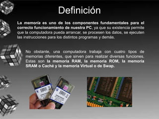 Definición
La memoria es uno de los componentes fundamentales para el
correcto funcionamiento de nuestra PC, ya que su existencia permite
que la computadora pueda arrancar, se procesen los datos, se ejecuten
las instrucciones para los distintos programas y demás.
No obstante, una computadora trabaja con cuatro tipos de
memorias diferentes, que sirven para realizar diversas funciones.
Estas son la memoria RAM, la memoria ROM, la memoria
SRAM o Caché y la memoria Virtual o de Swap.
 