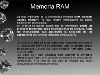 Memoria RAM
La más importante es la denominada memoria RAM (Random
Access Memory), ya que nuestra computadora no podría
funcionar sin su existencia.
En la RAM se guarda distinto tipo de información, desde los
procesos temporales como modificaciones de archivos, hasta
las instrucciones que posibilitan la ejecución de las
aplicaciones que tenemos instaladas en nuestra PC.
De acuerdo al tipo de placa madre que utilicemos en nuestra
PC, ésta estará provista de diferentes tipos de zócalos según
su antigüedad, y puede que utilice memoria RAM DDR, DDR2,
DDR3 ó DDR4.
Las siglas DDR son utilizadas para abreviar el concepto
“Double Data Rate”, cuya definición es memoria de doble tasa de
transferencia, y se trata de una serie de módulos que están
compuestos por memorias síncronas
 