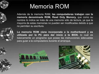 Memoria ROM
Además de la memoria RAM, las computadoras trabajan con la
memoria denominada ROM, Read Only Memory, que como su
nombre lo indica se trata de una memoria sólo de lectura, ya que la
mayoría de estas memorias no pueden ser modificadas debido a que
no permiten su escritura.
La memoria ROM viene incorporada a la motherboard y es
utilizada por la PC para dar inicio a la BIOS, lo cual es
básicamente un programa que posee las instrucciones adecuadas
para guiar a la computadora durante el arranque.
 