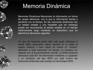 Memoria Dinámica
Memorias Dinámicas Memorizan la información en forma
de cargas eléctricas, con lo que la información tiende a
perderse con el tiempo; En las memorias dinámicas hay
un estado estable y uno inestable que sin embargo
puede ser reconducido al estado estable en un tiempo
relativamente largo mediante un dispositivo que en
electrónica llamamos capacitor.
Un tipo de memoria como este solo pude utilizarse si
existe algún dispositivo capaz reponer en la celda el
estado anterior, o bien capaz de operar un “refresh”
dedicado a esta operación un tiempo no excesivo en
relación con el funcionamiento normal. La RAM dinámica
almacena cada BIT de información mediante un capacitor
y un transistor del tipo MOS por este motivo las
memorias dinámicas solo existen en tecnología MOS.
 