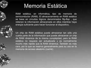 Memoria Estática
RAM estática, en informática, tipo de memoria de
semiconductor (RAM). El almacenamiento en RAM estática
se basa en circuitos lógicos denominados flip-flop , que
retienen la información almacenada en ellos mientras haya
energía suficiente para hacer funcionar el dispositivo.
Un chip de RAM estática puede almacenar tan sólo una
cuarta parte de la información que puede almacenar un chip
de RAM dinámica de la misma complejidad, pero la RAM
estática no requiere ser actualizada y es normalmente
mucho más rápida que la RAM dinámica. También es más
cara, por lo que se reserva generalmente para su uso en la
memoria de acceso aleatorio (caché).
 