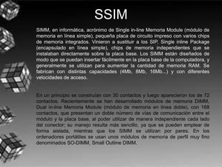 SSIM
SIMM, en informática, acrónimo de Single in-line Memoria Module (módulo de
memoria en línea simple), pequeña placa de circuito impreso con varios chips
de memoria integrados. Vinieron a sustituir a los SIP, Single inline Package
(encapsulado en línea simple), chips de memoria independientes que se
instalaban directamente sobre la placa base. Los SIMM están diseñados de
modo que se puedan insertar fácilmente en la placa base de la computadora, y
generalmente se utilizan para aumentar la cantidad de memoria RAM. Se
fabrican con distintas capacidades (4Mb, 8Mb, 16Mb...) y con diferentes
velocidades de acceso.
En un principio se construían con 30 contactos y luego aparecieron los de 72
contactos. Recientemente se han desarrollado módulos de memoria DIMM,
Dual in-line Memoria Module (módulo de memoria en línea doble), con 168
contactos, que presentan un doble número de vías de comunicación entre el
módulo y la placa base, al poder utilizar de manera independiente cada lado
del conector; su manejo resulta más sencillo, ya que se pueden emplear de
forma aislada, mientras que los SIMM se utilizan por pares. En los
ordenadores portátiles se usan unos módulos de memoria de perfil muy fino
denominados SO-DIMM, Small Outline DIMM.
 