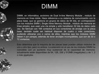 DIMM
DIMM, en informática, acrónimo de Dual In-line Memory Module , módulo de
memoria en línea doble. Hace referencia a su sistema de comunicación con la
placa base, que se gestiona en grupos de datos de 64 bits, en contraposición
con los módulos SIMM ( Single Inline Memory Module , módulo de memoria en
línea simple), que usan una vía simple y sólo transfieren 32 bits de datos cada
vez. Se fabrican con 168 contactos en sus conectores de anclaje con la placa
base; también suele ser habitual disponer de cuatro o más conectores,
pudiendo utilizarse uno o varios de ellos, mientras que los módulos SIMM
deben ir por parejas, además de tener anclajes incompatibles, que son de 30 o
72 contactos.
Esto determina que la mayoría de las placas base puedan utilizar módulos de
uno u otro tipo, pero no ambos. La extensión en el uso de los módulos DIMM ha
coincidido con un aumento muy sustancial de la capacidad de memoria:
actualmente están disponibles de 64, 128, 256 y 512MB (megabytes) y de 1, 2
o más gigabytes.
 
