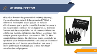 MEMORIA EEPROM
10
(Electrical Erasable Programmable Read Only Memory).
Fueron el sustituto natural de las memorias EPROM, la
diferencia fundamental es que pueden ser borradas
eléctricamente, por lo que la ventanilla de cristal de cuarzo y
los encapsulados cerámicos no son necesarios. Al disminuir
los costos de los encapsulados, los micro controladores con
este tipo de memoria se hicieron más baratos y cómodos para
trabajar que sus equivalentes con memoria EPROM. Otra
característica destacable de este tipo de micro controlador es
que fue en ellos donde comenzaron a utilizarse los sistemas de
programación en el sistema que evitan tener que sacar el
micro controlador de la tarjeta que lo aloja para hacer
actualizaciones al programa.
 