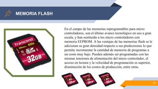 MEMORIA FLASH
11
En el campo de las memorias reprogramables para micro
controladores, son el último avance tecnológico en uso a gran
escala, y han sustituido a los micro controladores con
memoria EEPROM. A las ventajas de las memorias flash se le
adicionan su gran densidad respecto a sus predecesoras lo que
permite incrementar la cantidad de memoria de programas a
un costo muy bajo. Pueden además ser programadas con las
mismas tensiones de alimentación del micro controlador, el
acceso en lectura y la velocidad de programación es superior,
disminución de los costos de producción, entre otras.
 