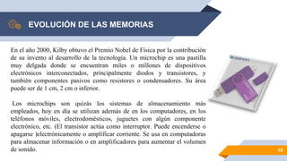EVOLUCIÓN DE LAS MEMORIAS
18
En el año 2000, Kilby obtuvo el Premio Nobel de Física por la contribución
de su invento al desarrollo de la tecnología. Un microchip es una pastilla
muy delgada donde se encuentran miles o millones de dispositivos
electrónicos interconectados, principalmente diodos y transistores, y
también componentes pasivos como resistores o condensadores. Su área
puede ser de 1 cm, 2 cm o inferior.
Los microchips son quizás los sistemas de almacenamiento más
empleados, hoy en día se utilizan además de en los computadores, en los
teléfonos móviles, electrodomésticos, juguetes con algún componente
electrónico, etc. (El transistor actúa como interruptor. Puede encenderse o
apagarse )electrónicamente o amplificar corriente. Se usa en computadoras
para almacenar información o en amplificadores para aumentar el volumen
de sonido.
 