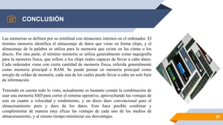 CONCLUSIÓN
20
Las memorias se definen por su similitud con almacenes internos en el ordenador. El
término memoria identifica el almacenaje de datos que viene en forma chips, y el
almacenaje de la palabra se utiliza para la memoria que existe en las cintas o los
discos. Por otra parte, el término memoria se utiliza generalmente como taquigrafía
para la memoria física, que refiere a los chips reales capaces de llevar a cabo datos.
Cada ordenador viene con cierta cantidad de memoria física, referida generalmente
como memoria principal o RAM. Se puede pensar en memoria principal como
arreglo de celdas de memoria, cada una de los cuales puede llevar a cabo un solo byte
de información.
Teniendo en cuenta todo lo visto, actualmente es bastante común la combinación de
usar una memoria SSD para correr el sistema operativo, aprovechando las ventajas de
este en cuanto a velocidad y rendimiento, y un disco duro convencional para el
almacenamiento puro y duro de los datos. Esto hace posible combinar y
complementar de manera muy eficaz las ventajas de cada uno de los medios de
almacenamiento, y al mismo tiempo minimizar sus desventajas.
 