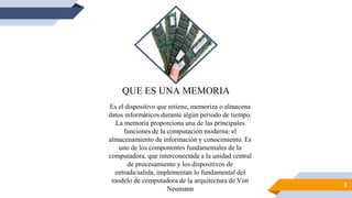 3
QUE ES UNA MEMORIA
Es el dispositivo que retiene, memoriza o almacena
datos informáticos durante algún periodo de tiempo.
La memoria proporciona una de las principales
funciones de la computación moderna: el
almacenamiento de información y conocimiento. Es
uno de los componentes fundamentales de la
computadora, que interconectada a la unidad central
de procesamiento y los dispositivos de
entrada/salida, implementan lo fundamental del
modelo de computadora de la arquitectura de Von
Neumann
 