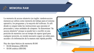 MEMORIA RAM
4
La memoria de acceso aleatorio (en inglés: random-access
memory),se utiliza como memoria de trabajo para el sistema
operativo, los programas y la mayoría del software. Es allí
donde se cargan todas las instrucciones que ejecutan el
procesador y otras unidades de cómputo. Se denominan "de
acceso aleatorio" porque se puede leer o escribir en una
posición de memoria con un tiempo de espera igual para
cualquier posición, no siendo necesario seguir un orden para
acceder a la información de la manera más rápida posible.
Hay dos tipos básicos de memoria RAM
• RAM dinámica (DRAM)
• RAM estática (SRAM)
 