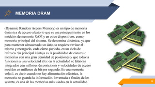 MEMORIA DRAM
6
(Dynamic Random Access Memory) es un tipo de memoria
dinámica de acceso aleatorio que se usa principalmente en los
módulos de memoria RAM y en otros dispositivos, como
memoria principal del sistema. Se denomina dinámica, ya que
para mantener almacenado un dato, se requiere revisar el
mismo y recargarlo, cada cierto período, en un ciclo de
refresco. Su principal ventaja es la posibilidad de construir
memorias con una gran densidad de posiciones y que todavía
funcionen a una velocidad alta: en la actualidad se fabrican
integrados con millones de posiciones y velocidades de acceso
medidos en millones de bit por segundo. Es una memoria
volátil, es decir cuando no hay alimentación eléctrica, la
memoria no guarda la información. Inventada a finales de los
sesenta, es una de las memorias más usadas en la actualidad.
 