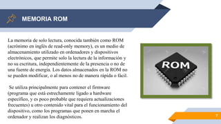 MEMORIA ROM
7
La memoria de solo lectura, conocida también como ROM
(acrónimo en inglés de read-only memory), es un medio de
almacenamiento utilizado en ordenadores y dispositivos
electrónicos, que permite solo la lectura de la información y
no su escritura, independientemente de la presencia o no de
una fuente de energía. Los datos almacenados en la ROM no
se pueden modificar, o al menos no de manera rápida o fácil.
Se utiliza principalmente para contener el firmware
(programa que está estrechamente ligado a hardware
específico, y es poco probable que requiera actualizaciones
frecuentes) u otro contenido vital para el funcionamiento del
dispositivo, como los programas que ponen en marcha el
ordenador y realizan los diagnósticos.
 