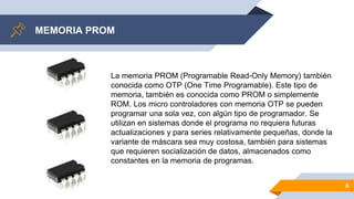 MEMORIA PROM
8
La memoria PROM (Programable Read-Only Memory) también
conocida como OTP (One Time Programable). Este tipo de
memoria, también es conocida como PROM o simplemente
ROM. Los micro controladores con memoria OTP se pueden
programar una sola vez, con algún tipo de programador. Se
utilizan en sistemas donde el programa no requiera futuras
actualizaciones y para series relativamente pequeñas, donde la
variante de máscara sea muy costosa, también para sistemas
que requieren socialización de datos, almacenados como
constantes en la memoria de programas.
 