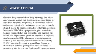 MEMORIA EPROM
9
(Erasable Programmable Read Only Memory). Los micro
controladores con este tipo de memoria son muy fáciles de
identificar porque su encapsulado es de cerámica y llevan
encima una ventanita de vidrio desde la cual puede verse la
oblea de silicio del micro controlador. Se fabrican así porque
la memoria EPROM es reprogramable, pero antes debe
borrase, y para ello hay que exponerla a una fuente de luz
ultravioleta, el proceso de grabación es similar al empleado
para las memorias OTP. Al aparecer tecnologías menos
costosas y más flexibles, como las memorias EEPROM y
FLASH, este tipo de memoria han caído en desuso, se
utilizaban en sistemas que requieren actualizaciones del
programa y para los procesos de desarrollo y puesta a punto.
 