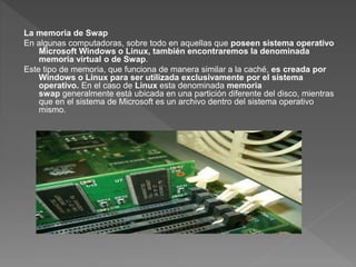 La memoria de Swap
En algunas computadoras, sobre todo en aquellas que poseen sistema operativo
Microsoft Windows o Linux, también encontraremos la denominada
memoria virtual o de Swap.
Este tipo de memoria, que funciona de manera similar a la caché, es creada por
Windows o Linux para ser utilizada exclusivamente por el sistema
operativo. En el caso de Linux esta denominada memoria
swap generalmente está ubicada en una partición diferente del disco, mientras
que en el sistema de Microsoft es un archivo dentro del sistema operativo
mismo.
 