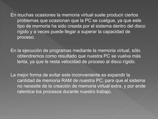 En muchas ocasiones la memoria virtual suele producir ciertos
problemas que ocasionan que la PC se cuelgue, ya que este
tipo de memoria ha sido creada por el sistema dentro del disco
rígido y a veces puede llegar a superar la capacidad de
proceso.
En la ejecución de programas mediante la memoria virtual, sólo
obtendremos como resultado que nuestra PC se vuelva más
lenta, ya que le resta velocidad de proceso al disco rígido.
La mejor forma de evitar este inconveniente es expandir la
cantidad de memoria RAM de nuestra PC, para que el sistema
no necesite de la creación de memoria virtual extra, y por ende
ralentice los procesos durante nuestro trabajo.
 