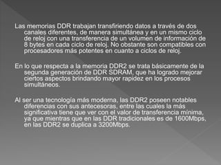 Las memorias DDR trabajan transfiriendo datos a través de dos
canales diferentes, de manera simultánea y en un mismo ciclo
de reloj con una transferencia de un volumen de información de
8 bytes en cada ciclo de reloj. No obstante son compatibles con
procesadores más potentes en cuanto a ciclos de reloj.
En lo que respecta a la memoria DDR2 se trata básicamente de la
segunda generación de DDR SDRAM, que ha logrado mejorar
ciertos aspectos brindando mayor rapidez en los procesos
simultáneos.
Al ser una tecnología más moderna, las DDR2 poseen notables
diferencias con sus antecesoras, entre las cuales la más
significativa tiene que ver con el valor de transferencia mínima,
ya que mientras que en las DDR tradicionales es de 1600Mbps,
en las DDR2 se duplica a 3200Mbps.
 