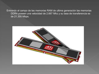 Entrando al campo de las memorias RAM de ultima generación las memorias
DDR4 poseen una velocidad de 2.667 Mhz y su tasa de transferencia es
de 21.300 Mbps.
 