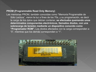 PROM (Programmable Read Only Memory)
Las memorias PROM, también conocidas como “Memoria Programable de
Sólo Lectura”, vieron la luz a fines de los 70s, y su programación, es decir
la carga de los datos que debían contener, se efectuaba quemando unos
determinados componentes electrónicos, llamados diodos, con una
sobrecarga de tensión mediante un dispositivo conocido como
“Programador ROM”. Los diodos afectados con la carga corresponden a
“0”, mientras que los demás corresponden a “1”.
 