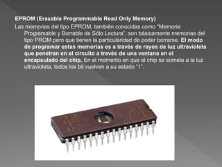 EPROM (Erasable Programmable Read Only Memory)
Las memorias del tipo EPROM, también conocidas como “Memoria
Programable y Borrable de Sólo Lectura”, son básicamente memorias del
tipo PROM pero que tienen la particularidad de poder borrarse. El modo
de programar estas memorias es a través de rayos de luz ultravioleta
que penetran en el circuito a través de una ventana en el
encapsulado del chip. En el momento en que el chip se somete a la luz
ultravioleta, todos los bit vuelven a su estado ”1”.
 