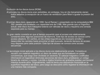 Evolución de los discos duros (ROM)
Al principio los discos duros eran extraíbles, sin embargo, hoy en día típicamente vienen
todos sellados (a excepción de un hueco de ventilación para filtrar e igualar la presión del
aire).
El primer disco duro, aparecido en 1956, fue el Ramac I, presentado con la computadora IBM
350: pesaba una tonelada y su capacidad era de 5 MB. Más grande que un frigorífico
actual, este disco duro trabajaba todavía con válvulas de vacío y requería una consola
separada para su manejo.
Su gran mérito consistía en que el tiempo requerido para el acceso era relativamente
constante entre algunas posiciones de memoria. Este tipo de acceso se conoce como
acceso aleatorio. En cambio, en las cintas magnéticas era necesario enrollar y
desenrollar los carretes hasta encontrar el dato buscado, teniendo tiempos de acceso
muy dispares para cada posición. Este tipo de acceso se conoce como acceso
secuencial.
La tecnología inicial aplicada a los discos duros era relativamente simple. Consistía en
recubrir con material magnético un disco de metal que era formateado en pistas
concéntricas, que luego eran divididas en sectores. El cabezal magnético codificaba
información al magnetizar diminutas secciones del disco duro, empleando un código
binario de «ceros» y «unos». Los bits o dígitos binarios así grabados pueden permanecer
intactos durante años. Originalmente, cada bit tenía una disposición horizontal en la
superficie magnética del disco, pero luego se descubrió cómo registrar la información de
una manera más compacta.
 
